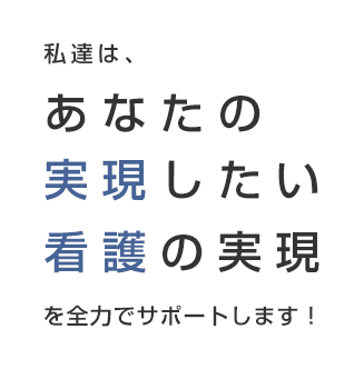 私たちは、あなたの実現したい看護の実現を全力でサポートします！